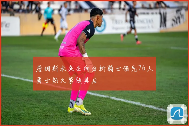 詹姆斯未来去向分析骑士领先76人勇士热火紧随其后