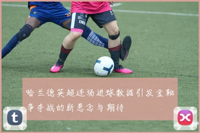 哈兰德英超连场进球数据引发金靴争夺战的新悬念与期待