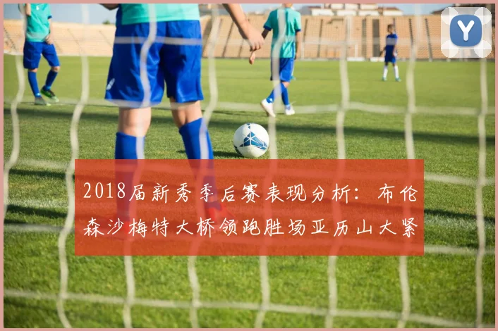 2018届新秀季后赛表现分析：布伦森沙梅特大桥领跑胜场亚历山大紧随其后