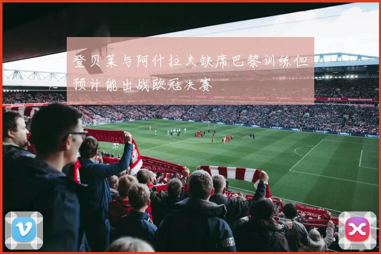 登贝莱与阿什拉夫缺席巴黎训练但预计能出战欧冠决赛