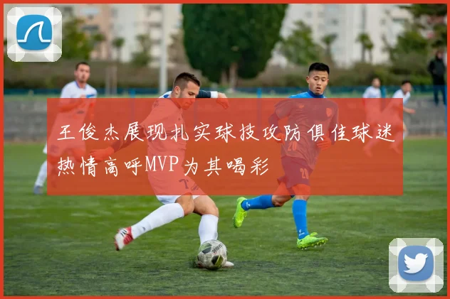 王俊杰展现扎实球技攻防俱佳球迷热情高呼MVP为其喝彩
