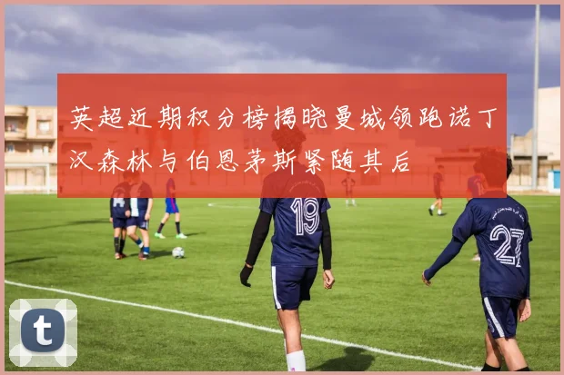 英超近期积分榜揭晓曼城领跑诺丁汉森林与伯恩茅斯紧随其后