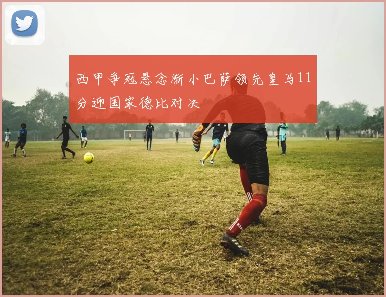 西甲争冠悬念渐小巴萨领先皇马11分迎国家德比对决
