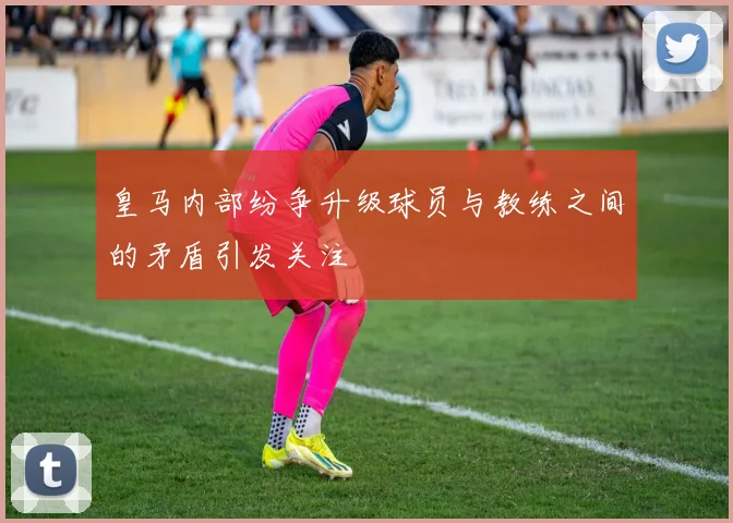 皇马内部纷争升级球员与教练之间的矛盾引发关注