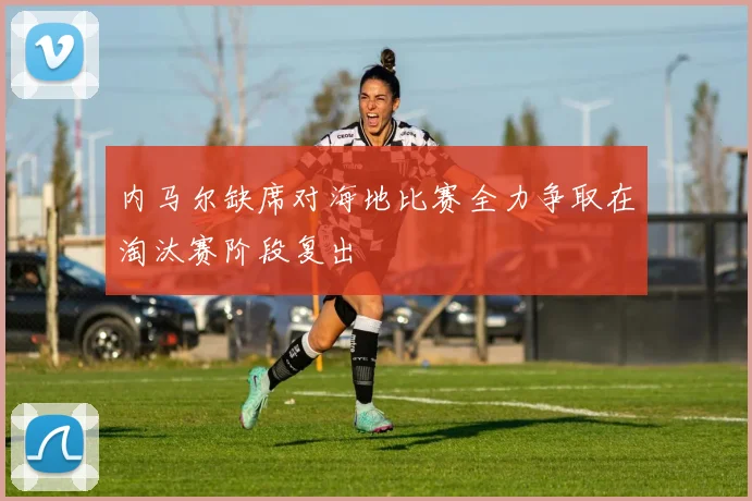 内马尔缺席对海地比赛全力争取在淘汰赛阶段复出
