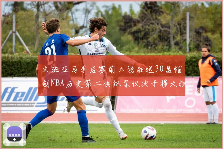 文班亚马季后赛前六场狂送30盖帽创NBA历史第二快纪录仅次于穆大叔的五场表现
