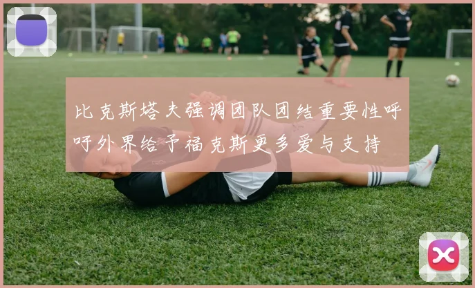 比克斯塔夫强调团队团结重要性呼吁外界给予福克斯更多爱与支持