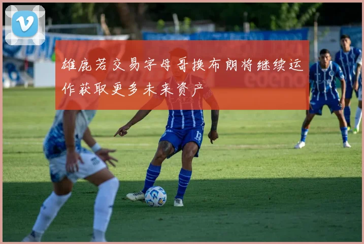 雄鹿若交易字母哥换布朗将继续运作获取更多未来资产