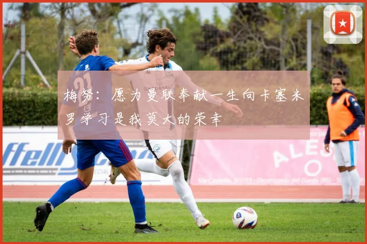 梅努：愿为曼联奉献一生向卡塞米罗学习是我莫大的荣幸