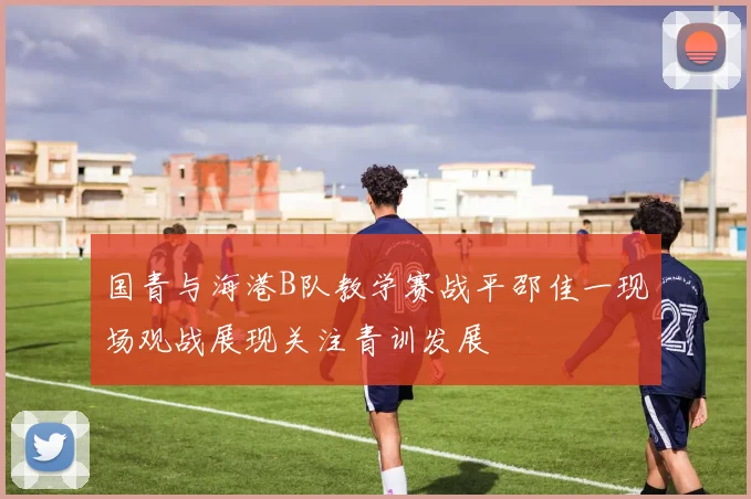 国青与海港B队教学赛战平邵佳一现场观战展现关注青训发展