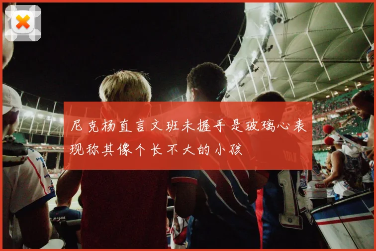 尼克杨直言文班未握手是玻璃心表现称其像个长不大的小孩