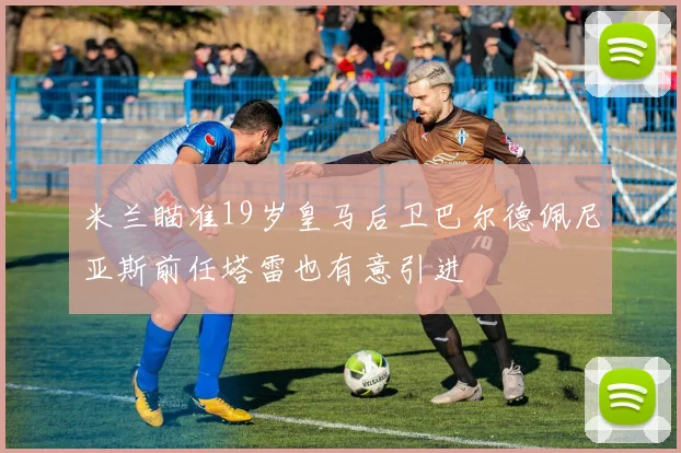 米兰瞄准19岁皇马后卫巴尔德佩尼亚斯前任塔雷也有意引进