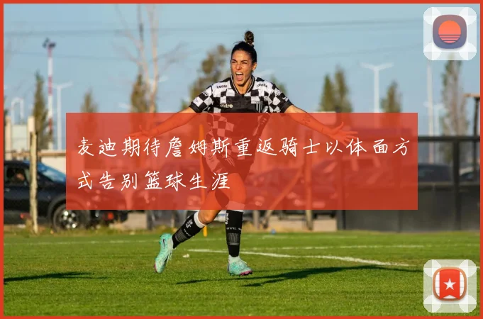 麦迪期待詹姆斯重返骑士以体面方式告别篮球生涯