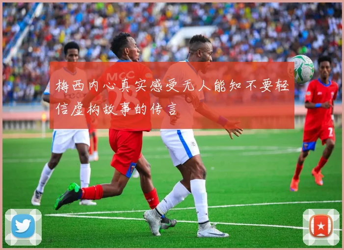 梅西内心真实感受无人能知不要轻信虚构故事的传言