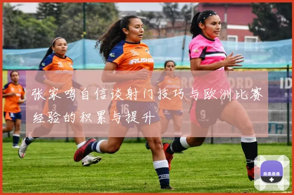 张家鸣自信谈射门技巧与欧洲比赛经验的积累与提升