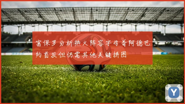 富保罗分析热火阵容字母哥阿德巴约首发但仍需其他关键拼图