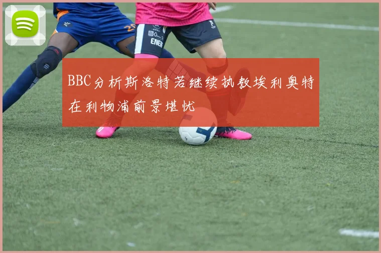 BBC分析斯洛特若继续执教埃利奥特在利物浦前景堪忧