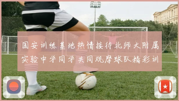 国安训练基地热情接待北师大附属实验中学同学共同观摩球队精彩训练活动