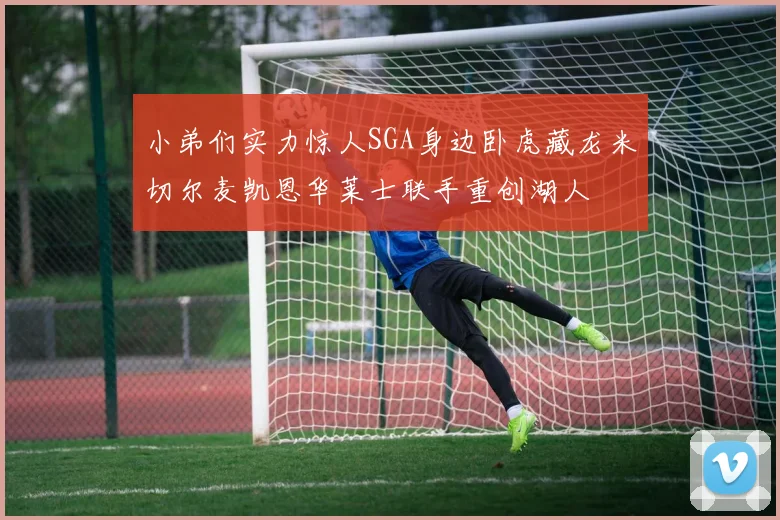 小弟们实力惊人SGA身边卧虎藏龙米切尔麦凯恩华莱士联手重创湖人