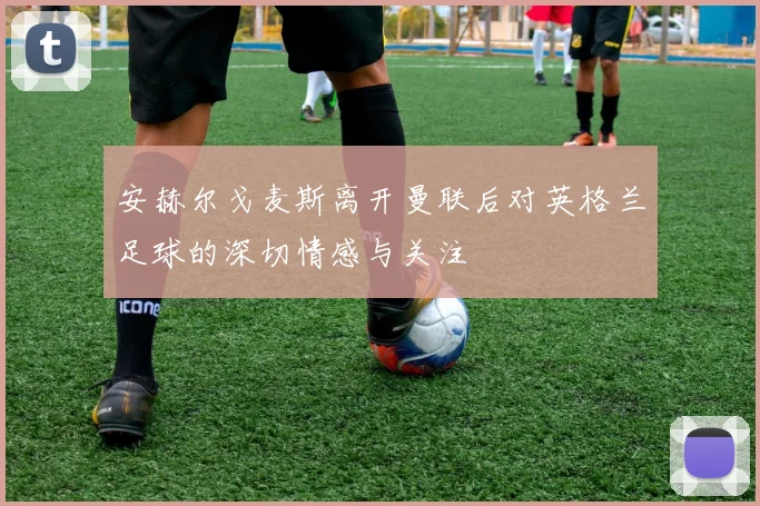 安赫尔戈麦斯离开曼联后对英格兰足球的深切情感与关注