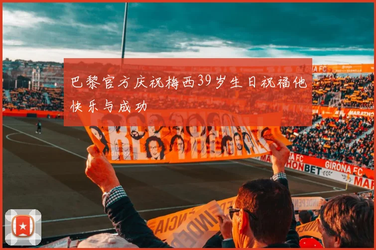 巴黎官方庆祝梅西39岁生日祝福他快乐与成功